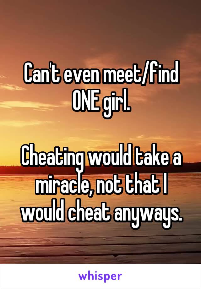 Can't even meet/find ONE girl.

Cheating would take a miracle, not that I would cheat anyways.