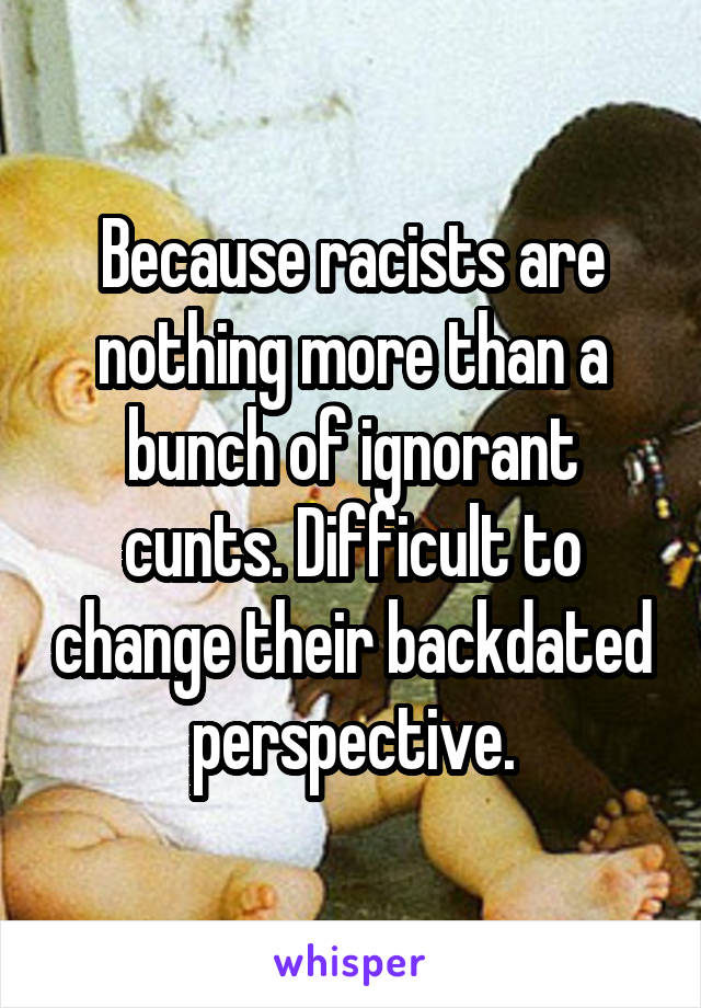 Because racists are nothing more than a bunch of ignorant cunts. Difficult to change their backdated perspective.