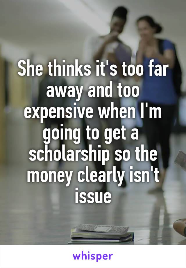 She thinks it's too far away and too expensive when I'm going to get a  scholarship so the money clearly isn't issue