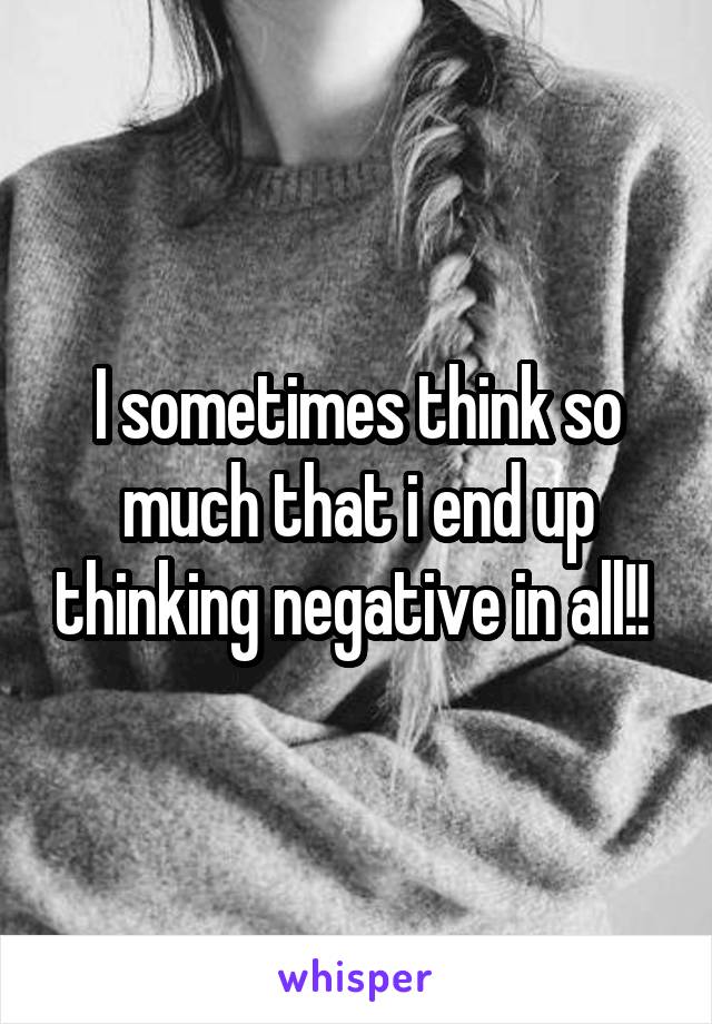 I sometimes think so much that i end up thinking negative in all!! 