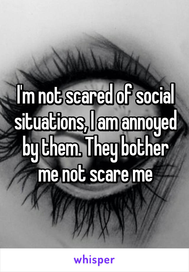 I'm not scared of social situations, I am annoyed by them. They bother me not scare me