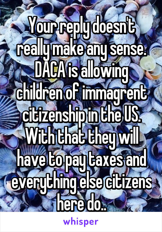 Your reply doesn't really make any sense. DACA is allowing children of immagrent citizenship in the US. With that they will have to pay taxes and everything else citizens here do..