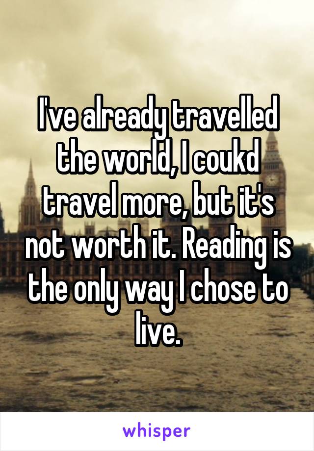 I've already travelled the world, I coukd travel more, but it's not worth it. Reading is the only way I chose to live.