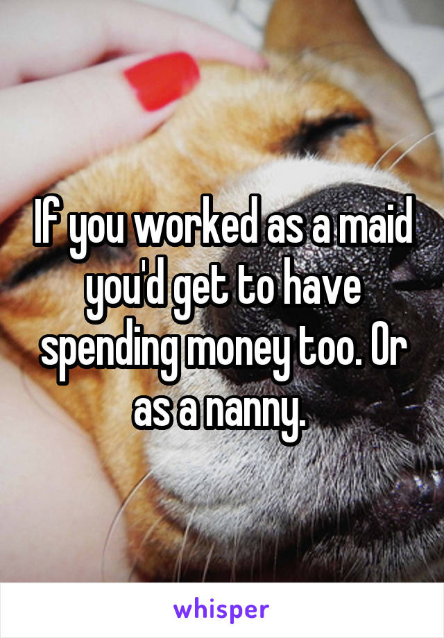 If you worked as a maid you'd get to have spending money too. Or as a nanny. 