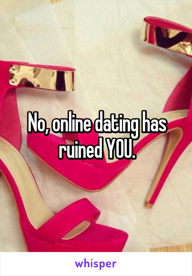 No, online dating has ruined YOU.
