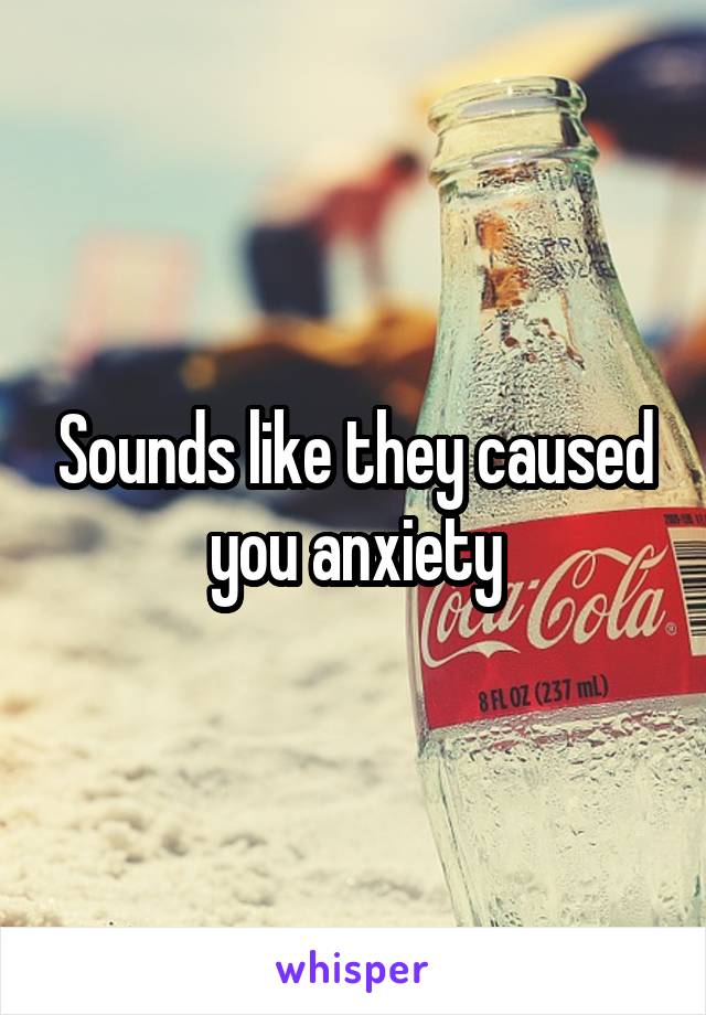 Sounds like they caused you anxiety
