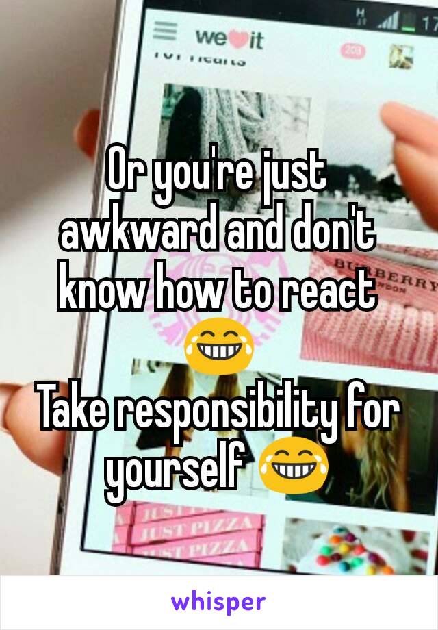 Or you're just awkward and don't know how to react 😂
Take responsibility for yourself 😂