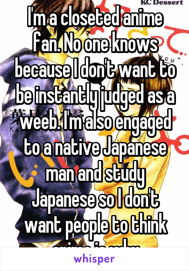 I'm a closeted anime fan. No one knows because I don't want to be instantly judged as a weeb. I'm also engaged to a native Japanese man and study Japanese so I don't want people to think anime is why