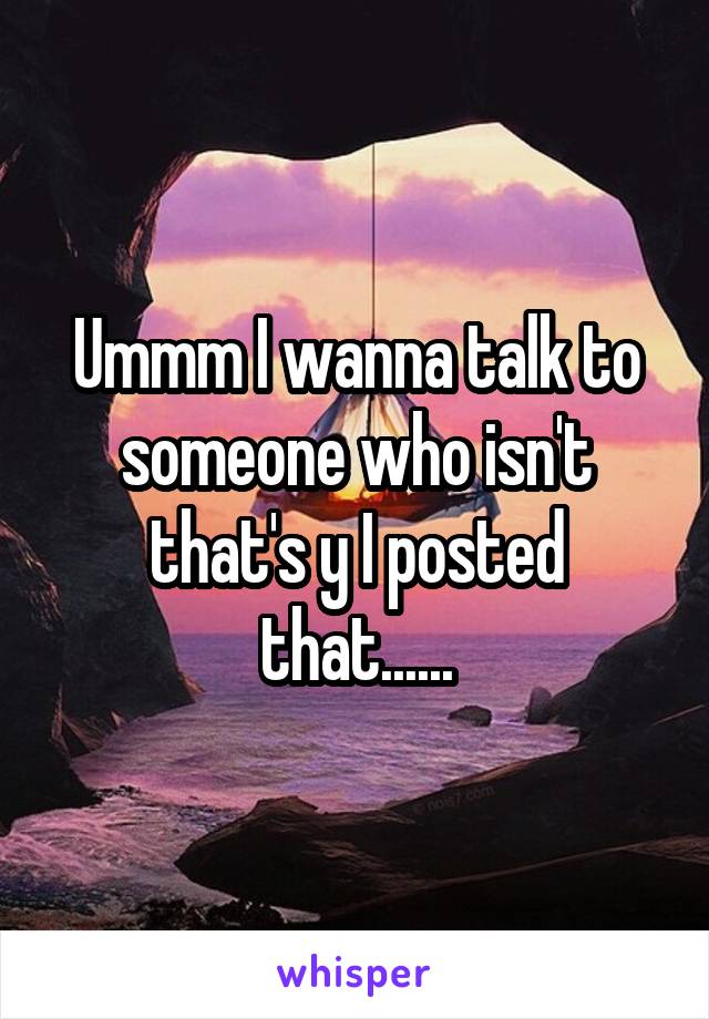 Ummm I wanna talk to someone who isn't that's y I posted that......