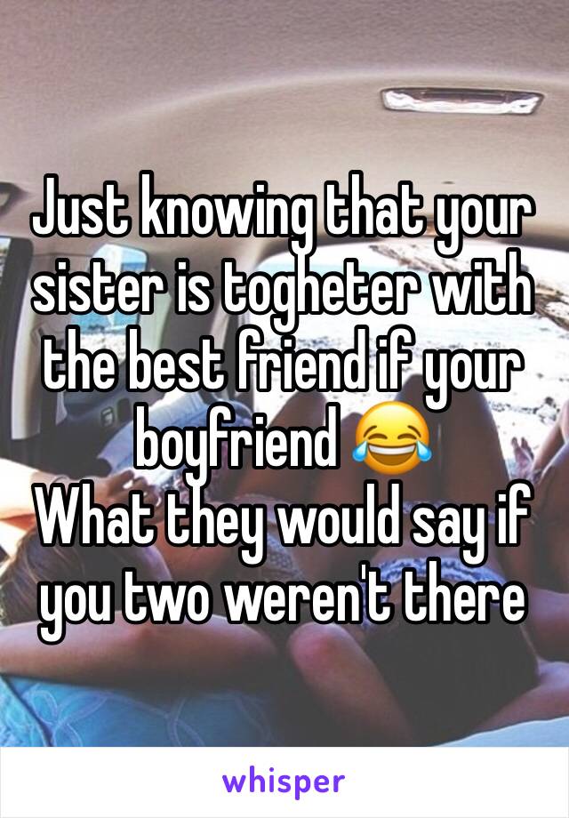 Just knowing that your sister is togheter with the best friend if your boyfriend 😂
What they would say if you two weren't there