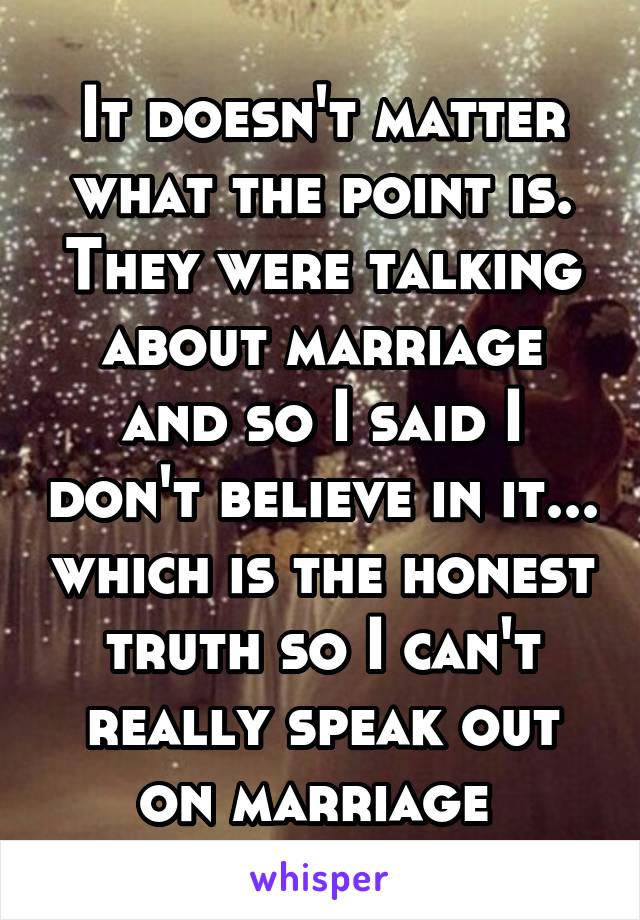 It doesn't matter what the point is. They were talking about marriage and so I said I don't believe in it... which is the honest truth so I can't really speak out on marriage 