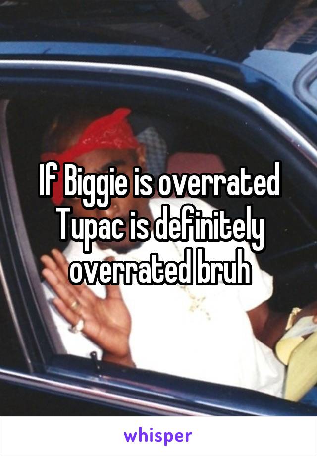 If Biggie is overrated Tupac is definitely overrated bruh