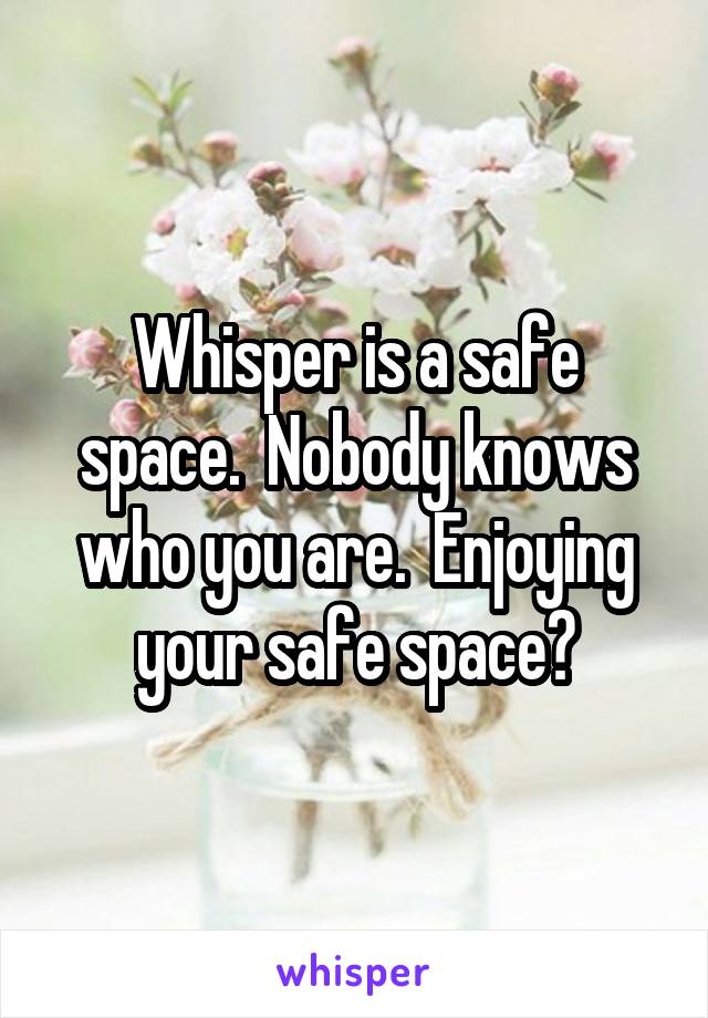 Whisper is a safe space.  Nobody knows who you are.  Enjoying your safe space?