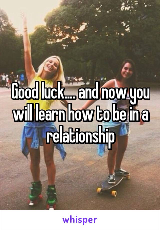 Good luck.... and now you will learn how to be in a relationship