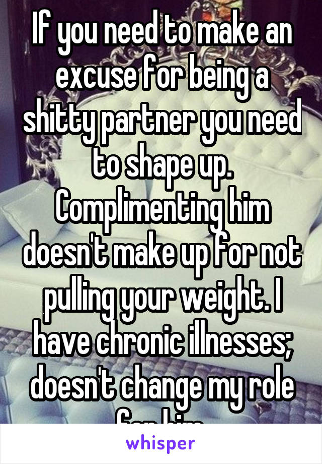 If you need to make an excuse for being a shitty partner you need to shape up. Complimenting him doesn't make up for not pulling your weight. I have chronic illnesses; doesn't change my role for him.
