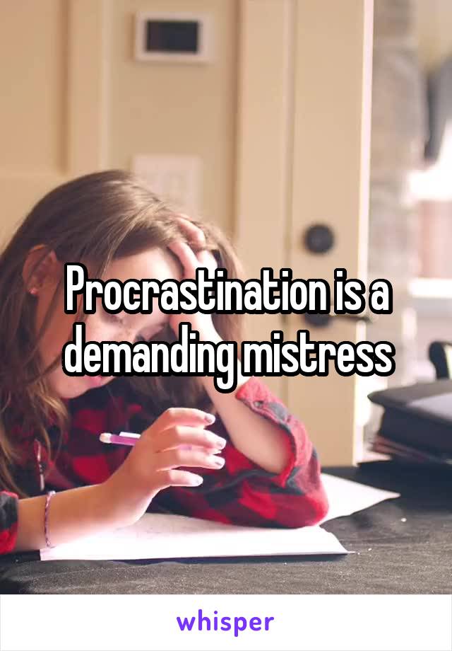 Procrastination is a demanding mistress