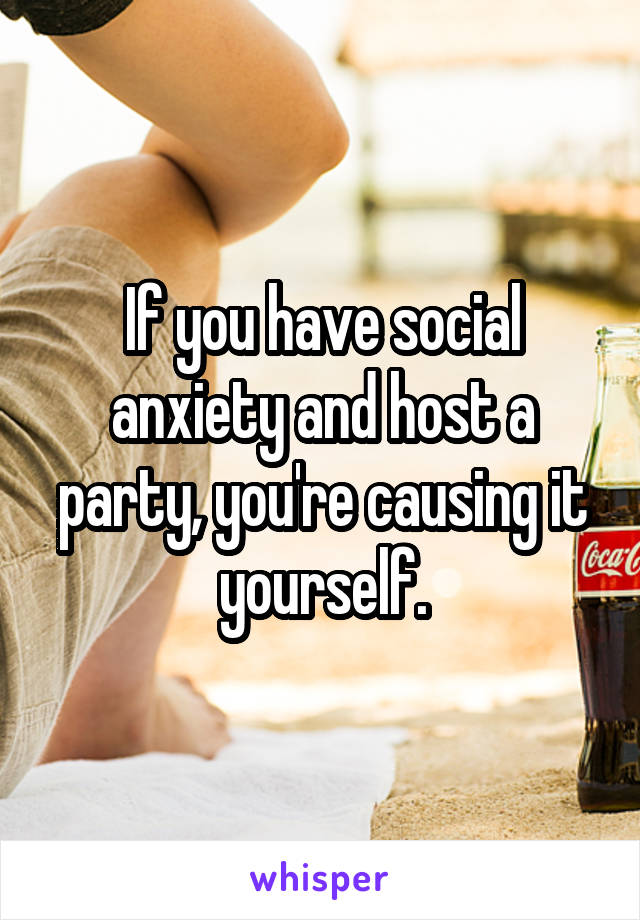 If you have social anxiety and host a party, you're causing it yourself.