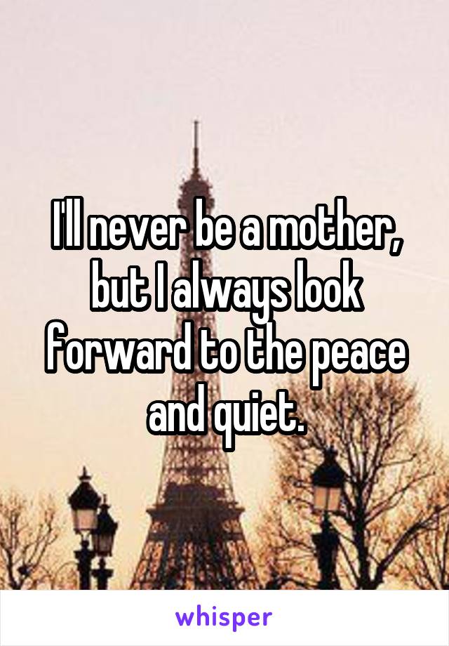I'll never be a mother, but I always look forward to the peace and quiet.