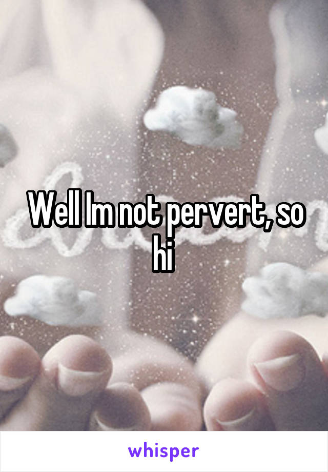 Well Im not pervert, so hi 