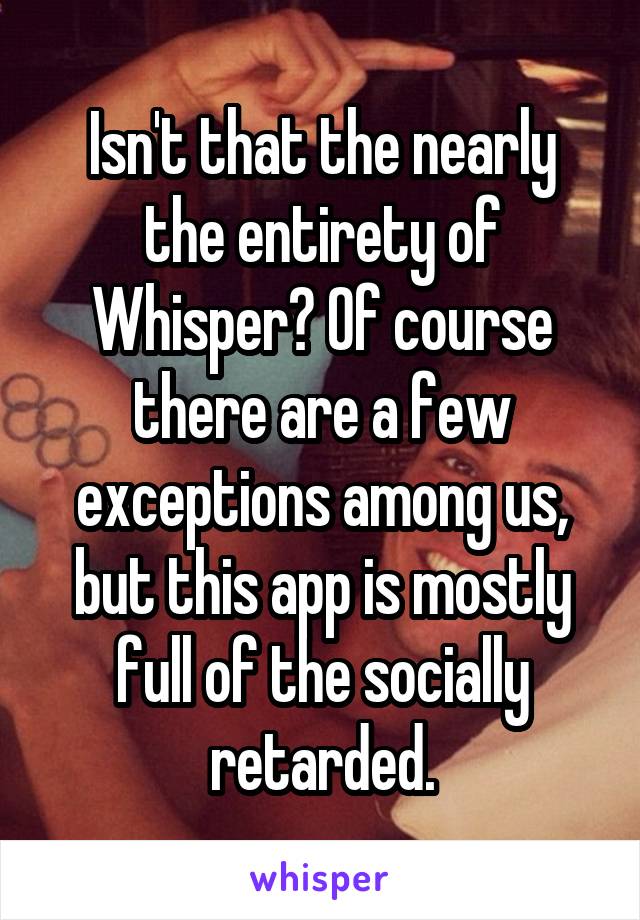 Isn't that the nearly the entirety of Whisper? Of course there are a few exceptions among us, but this app is mostly full of the socially retarded.
