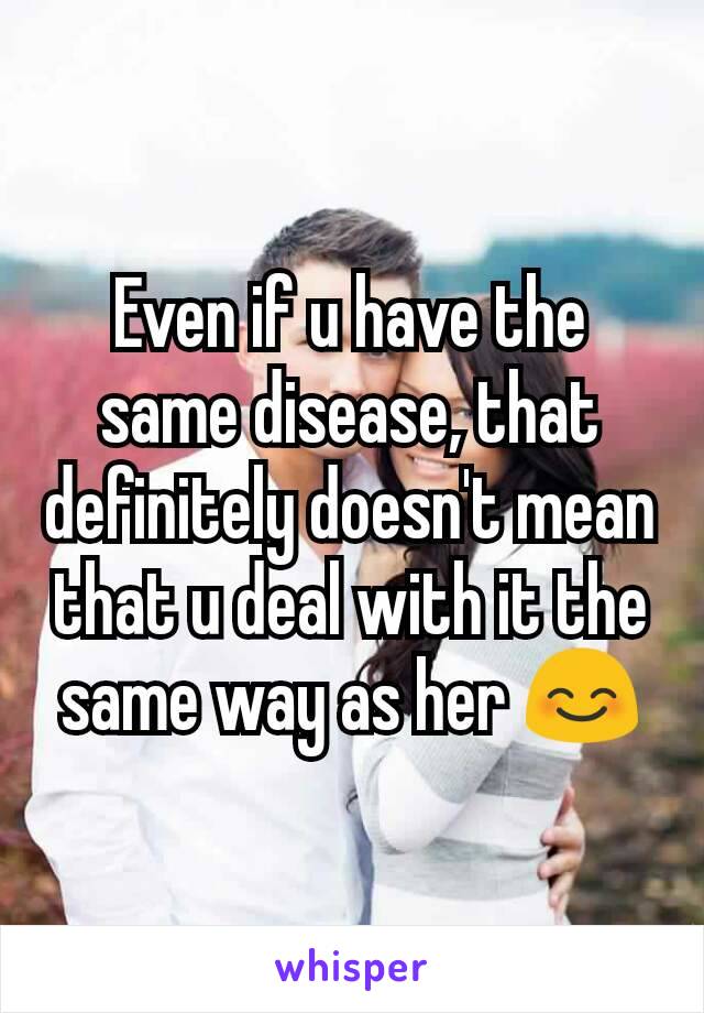 Even if u have the same disease, that definitely doesn't mean that u deal with it the same way as her 😊
