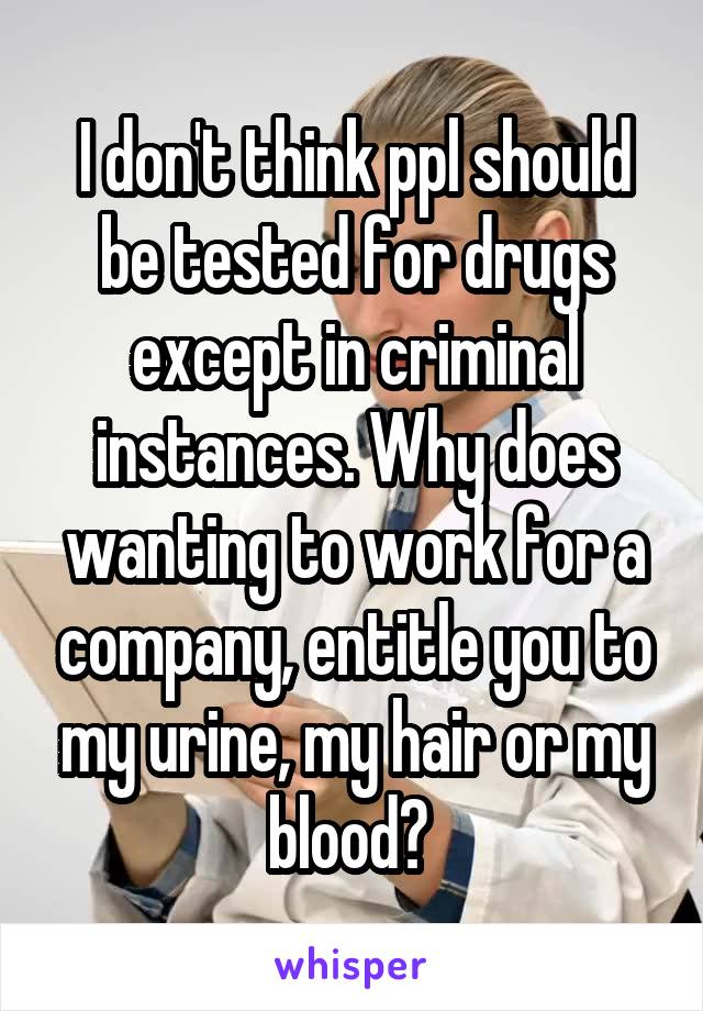 I don't think ppl should be tested for drugs except in criminal instances. Why does wanting to work for a company, entitle you to my urine, my hair or my blood? 