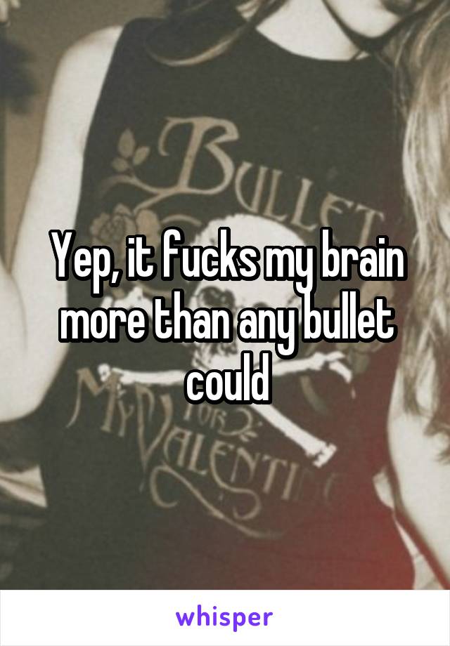 Yep, it fucks my brain more than any bullet could