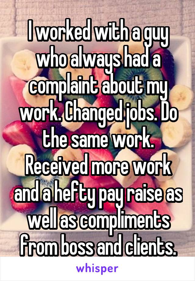 I worked with a guy who always had a complaint about my work. Changed jobs. Do the same work. Received more work and a hefty pay raise as well as compliments from boss and clients.