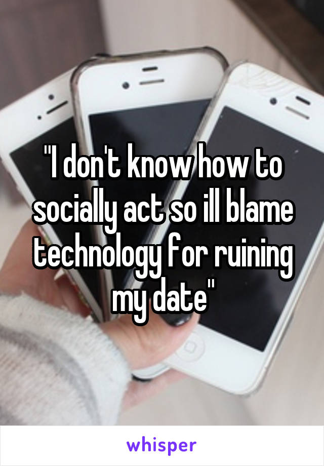 "I don't know how to socially act so ill blame technology for ruining my date"
