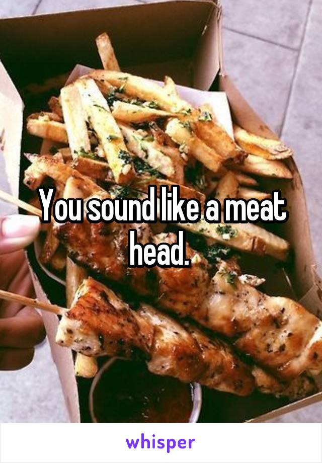 You sound like a meat head. 