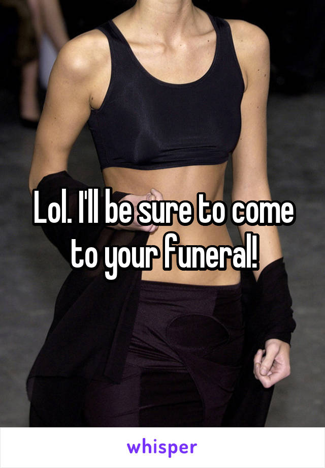 Lol. I'll be sure to come to your funeral!