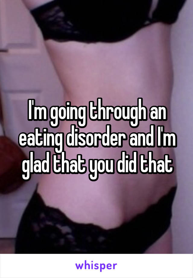 I'm going through an eating disorder and I'm glad that you did that