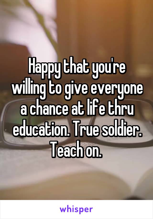 Happy that you're willing to give everyone a chance at life thru education. True soldier. Teach on. 