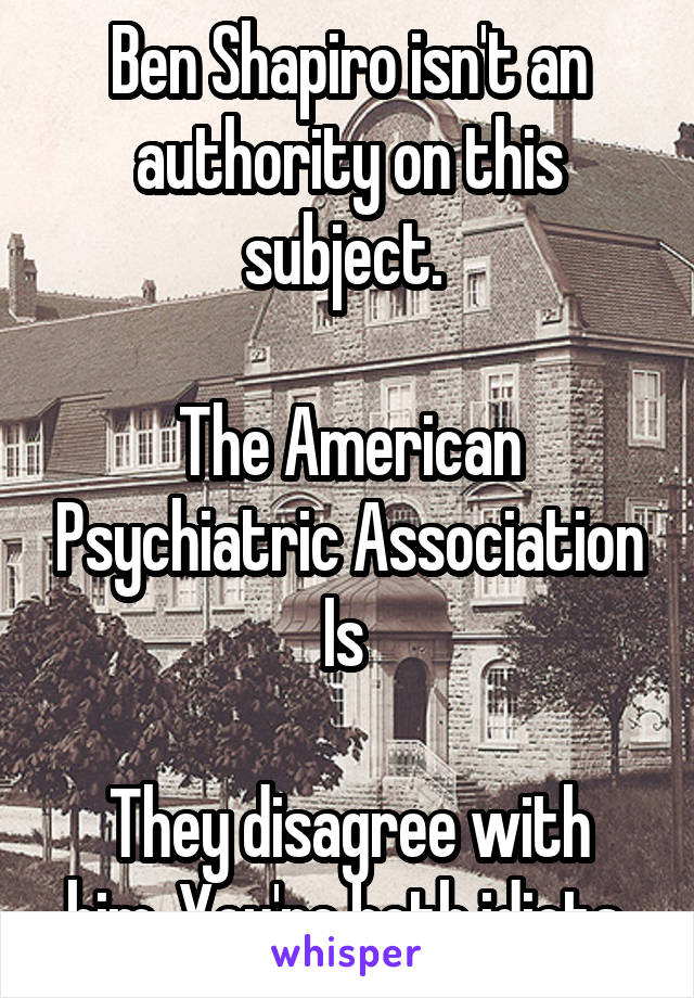 Ben Shapiro isn't an authority on this subject. 

The American Psychiatric Association Is 

They disagree with him. You're both idiots 