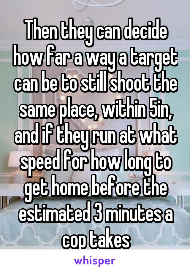 Then they can decide how far a way a target can be to still shoot the same place, within 5in, and if they run at what speed for how long to get home before the estimated 3 minutes a cop takes