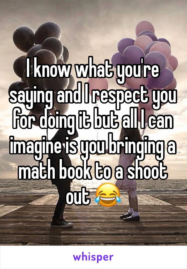 I know what you're saying and I respect you for doing it but all I can imagine is you bringing a math book to a shoot out 😂 