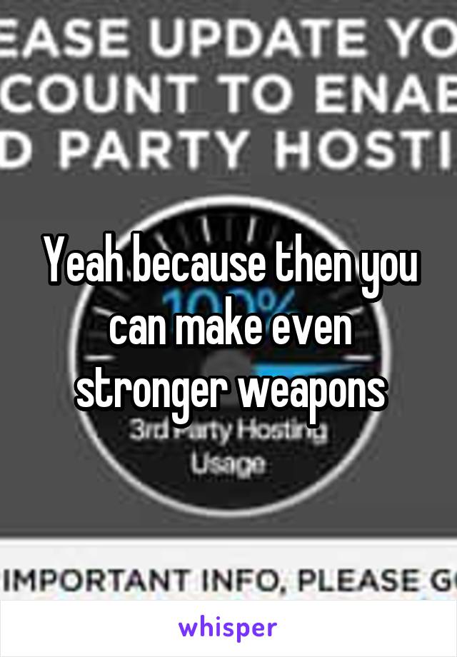 Yeah because then you can make even stronger weapons