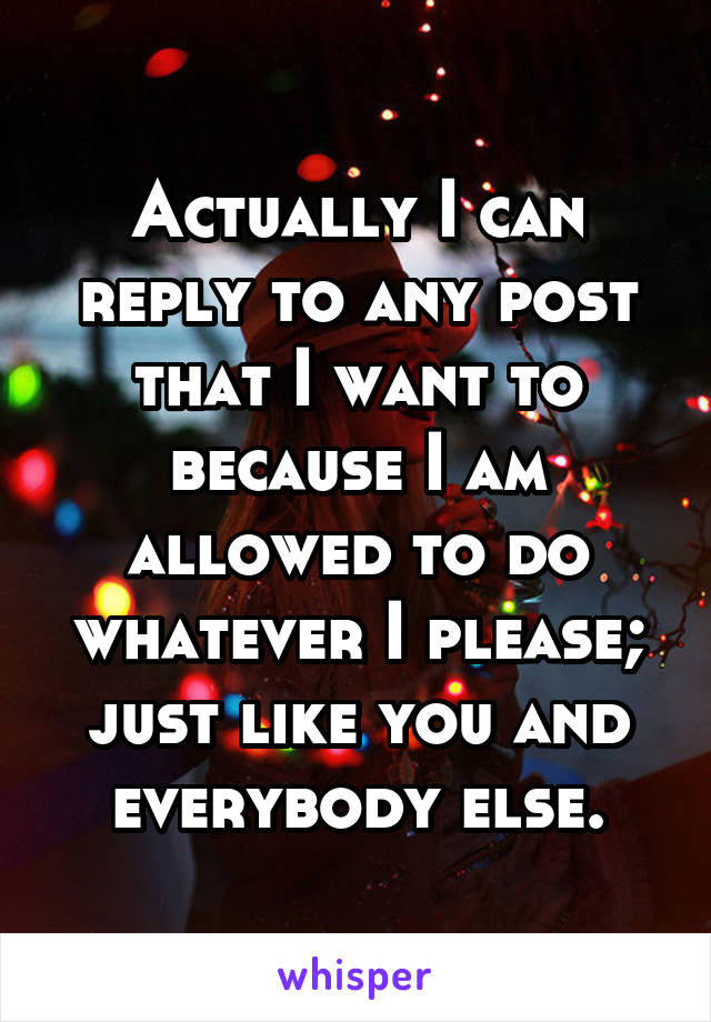 Actually I can reply to any post that I want to because I am allowed to do whatever I please; just like you and everybody else.