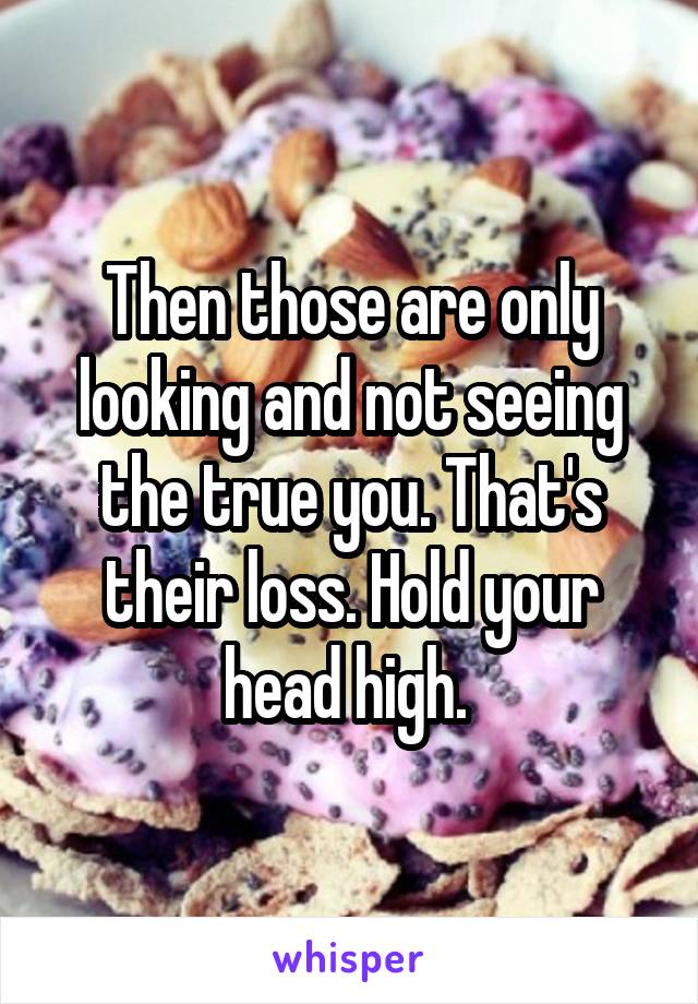 Then those are only looking and not seeing the true you. That's their loss. Hold your head high. 