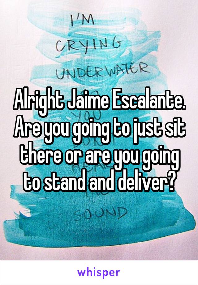 Alright Jaime Escalante. Are you going to just sit there or are you going to stand and deliver?