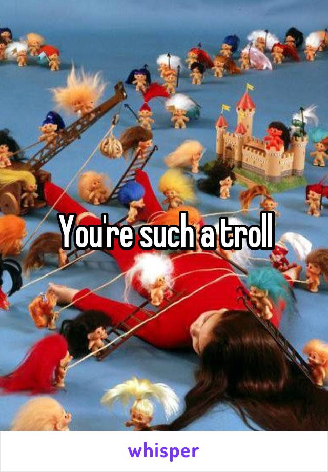 You're such a troll