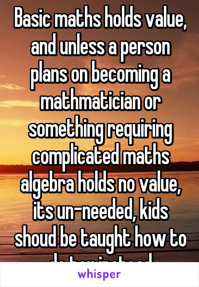 Basic maths holds value, and unless a person plans on becoming a mathmatician or something requiring complicated maths algebra holds no value, its un-needed, kids shoud be taught how to do tax instead