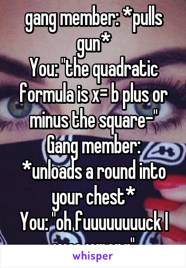 gang member: *pulls gun*
You: "the quadratic formula is x= b plus or minus the square-"
Gang member: *unloads a round into your chest*
You: "oh fuuuuuuuuck I was wrong"