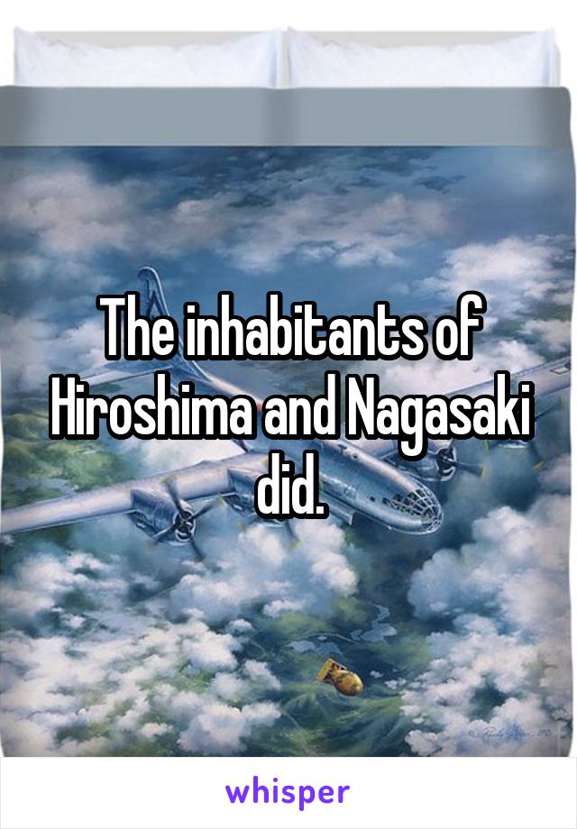 The inhabitants of Hiroshima and Nagasaki did.