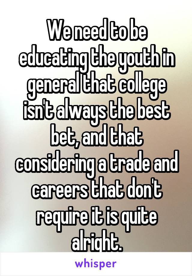 We need to be educating the youth in general that college isn't always the best bet, and that considering a trade and careers that don't require it is quite alright.