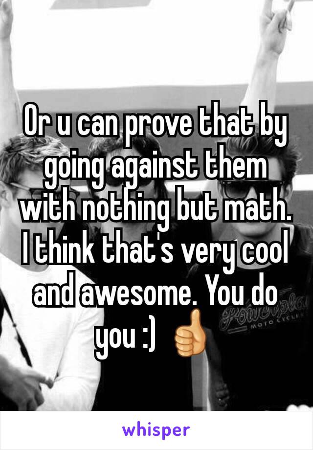 Or u can prove that by going against them with nothing but math. I think that's very cool and awesome. You do you :) 👍