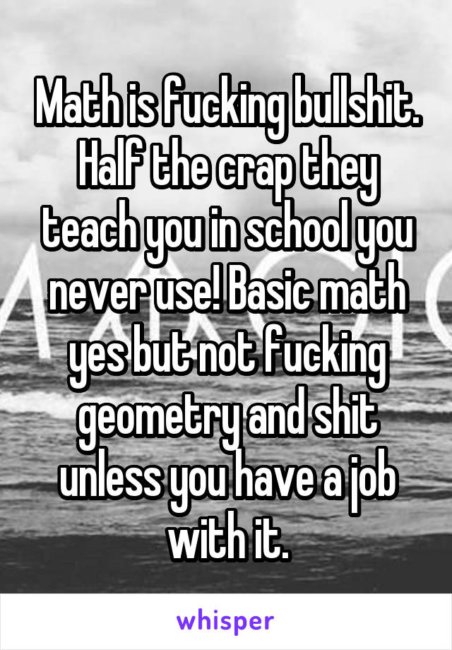 Math is fucking bullshit. Half the crap they teach you in school you never use! Basic math yes but not fucking geometry and shit unless you have a job with it.