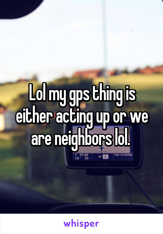 Lol my gps thing is either acting up or we are neighbors lol. 