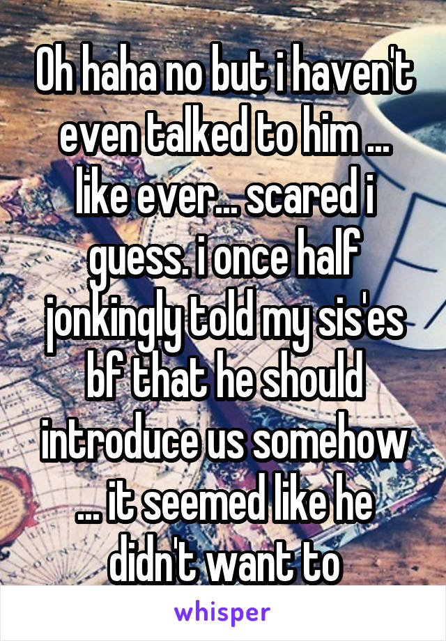 Oh haha no but i haven't even talked to him ... like ever... scared i guess. i once half jonkingly told my sis'es bf that he should introduce us somehow ... it seemed like he didn't want to