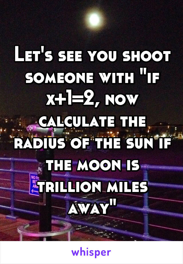 Let's see you shoot someone with "if x+1=2, now calculate the radius of the sun if the moon is trillion miles away"